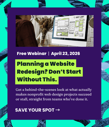 Free Webinar, April 23, 2026. Planning a website redesign? Don't start without this. Planning a Website Redesign? Don’t Start Without This. Free Webinar | April 23, 2026 Get a behind-the-scenes look at what actually makes nonprofit web design projects succeed or stall, straight from teams who’ve done it. Save your spot.